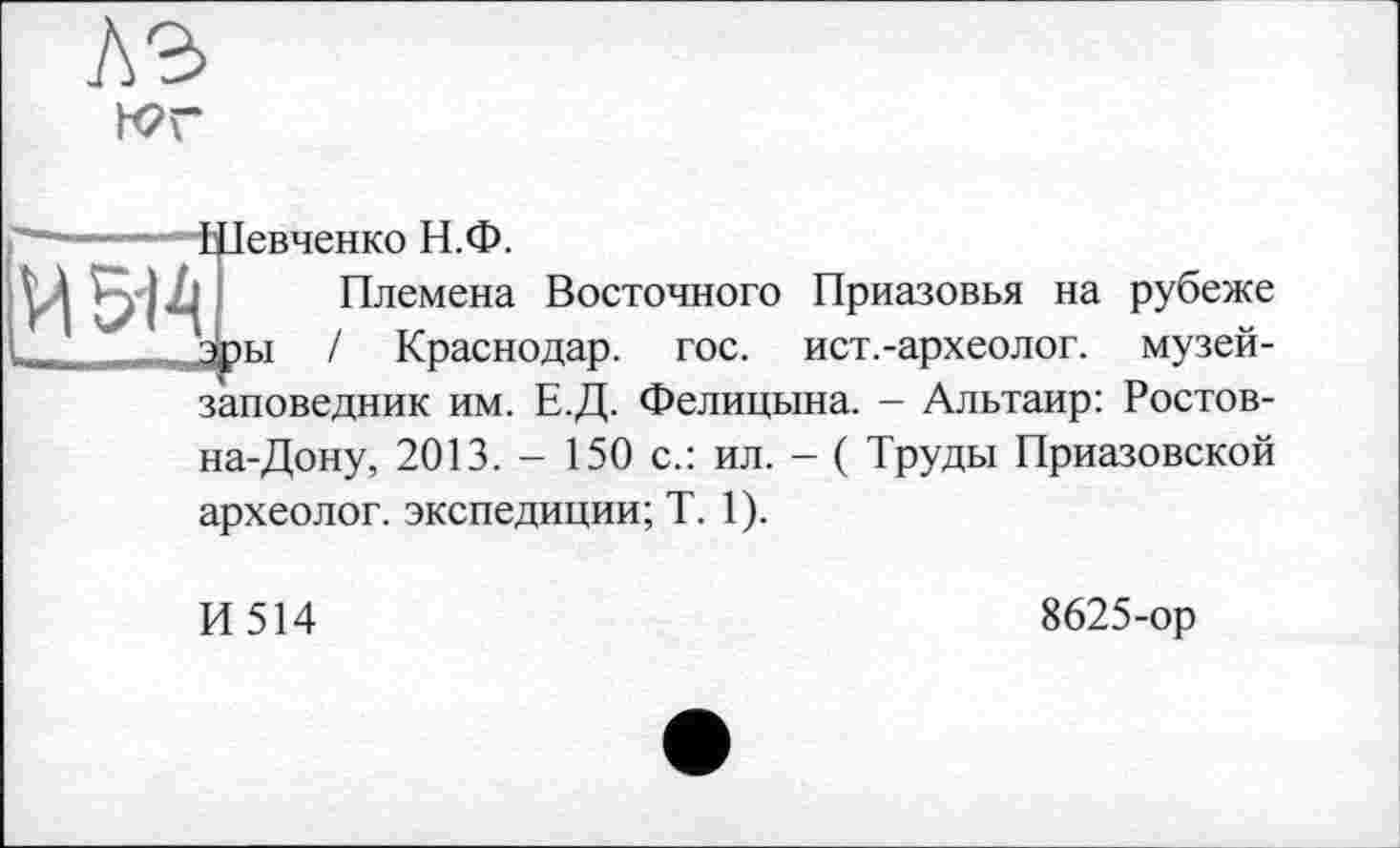 ﻿лэ
wr
Їевченко Н.Ф.
Племена Восточного Приазовья на рубеже ы / Краснодар, гос. ист.-археолог. музей-заповедник им. Е.Д. Фелицына. - Альтаир: Ростов-на-Дону, 2013. - 150 с.: ил. - ( Труды Приазовской археолог, экспедиции; T. 1).
И514
8625-ор